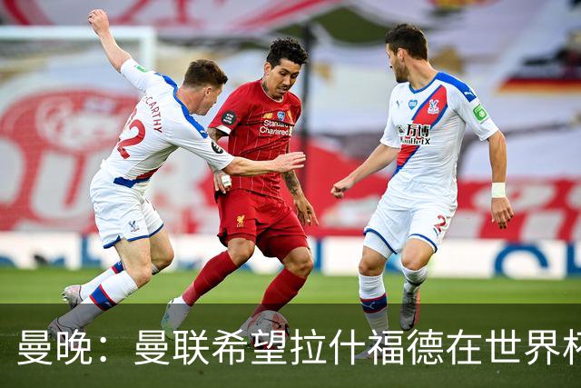 曼晚：曼联希望拉什福德在世界杯尽可能表现出色，这有助于出售他